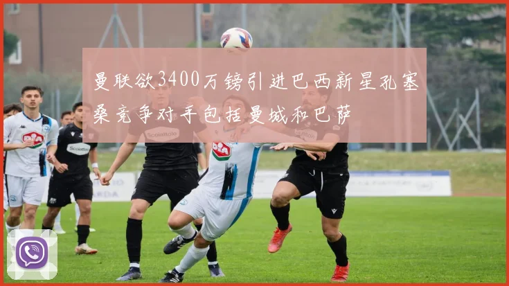 曼联欲3400万镑引进巴西新星孔塞桑竞争对手包括曼城和巴萨