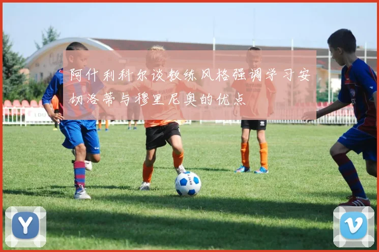 阿什利科尔谈教练风格强调学习安切洛蒂与穆里尼奥的优点