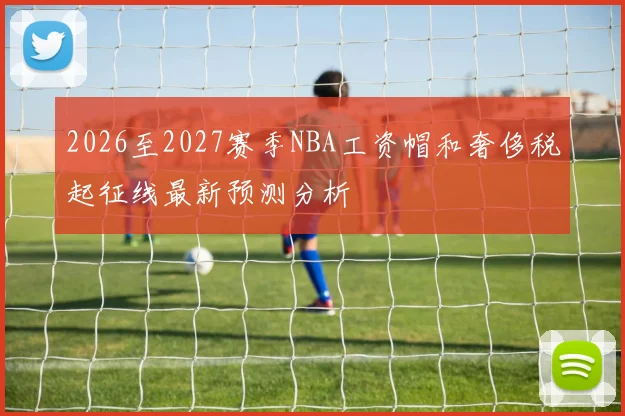 2026至2027赛季NBA工资帽和奢侈税起征线最新预测分析