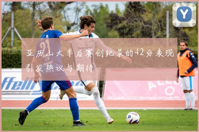 亚历山大季后赛创纪录的42分表现引发热议与期待