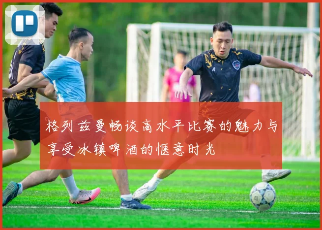 格列兹曼畅谈高水平比赛的魅力与享受冰镇啤酒的惬意时光