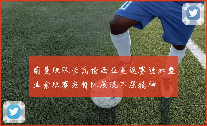 前曼联队长瓦伦西亚重返赛场加盟业余联赛老将队展现不屈精神