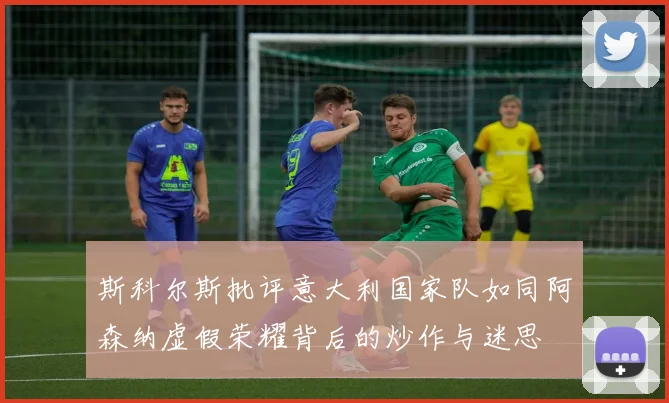 斯科尔斯批评意大利国家队如同阿森纳虚假荣耀背后的炒作与迷思
