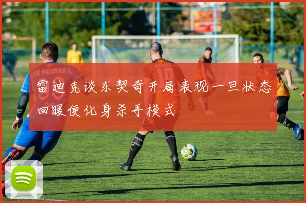 雷迪克谈东契奇开局表现一旦状态回暖便化身杀手模式