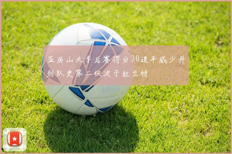 亚历山大季后赛得分30追平威少并列队史第二仅次于杜兰特