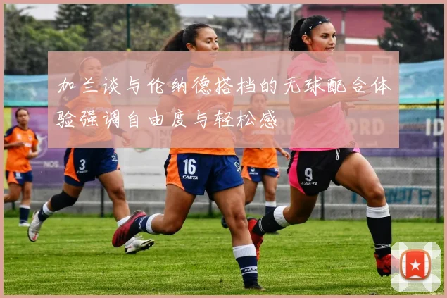 加兰谈与伦纳德搭档的无球配合体验强调自由度与轻松感