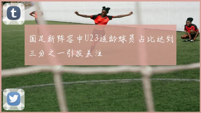 国足新阵容中U23适龄球员占比达到三分之一引发关注
