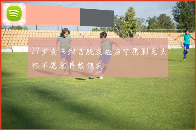 27岁麦卡坦言脱发经历宁愿剃光头也不愿意再戴假发