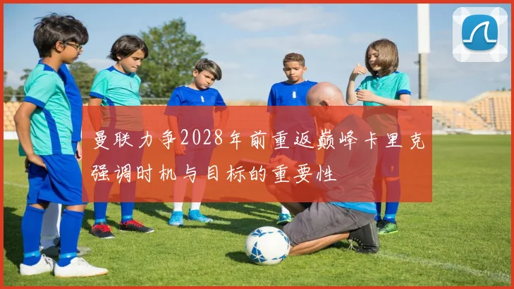 曼联力争2028年前重返巅峰卡里克强调时机与目标的重要性