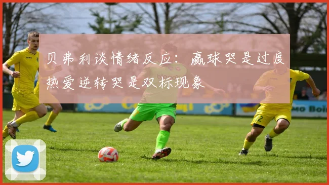 贝弗利谈情绪反应：赢球哭是过度热爱逆转哭是双标现象