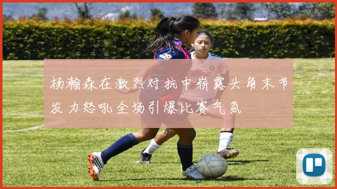 杨瀚森在激烈对抗中崭露头角末节发力怒吼全场引爆比赛气氛