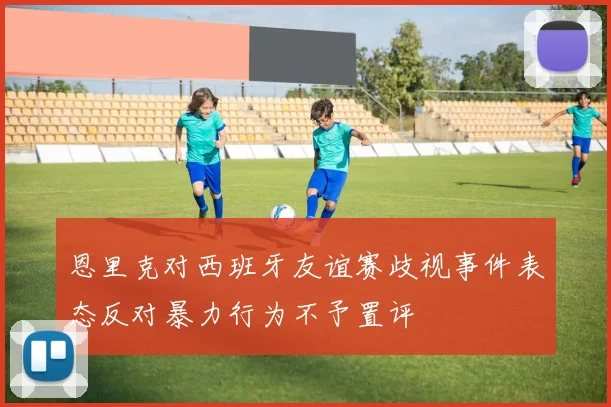 恩里克对西班牙友谊赛歧视事件表态反对暴力行为不予置评