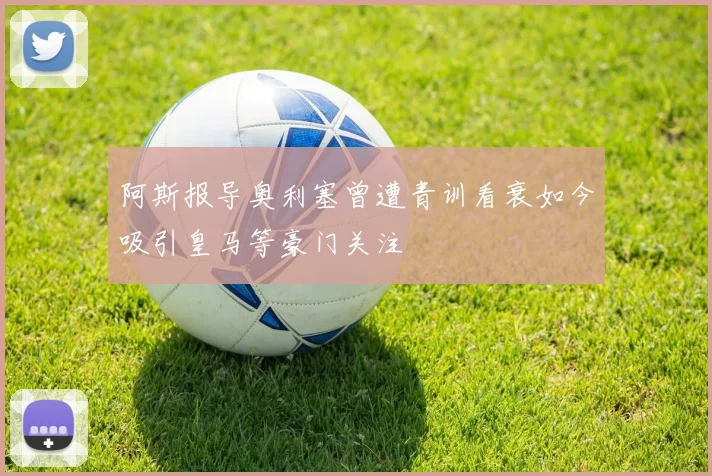 阿斯报导奥利塞曾遭青训看衰如今吸引皇马等豪门关注