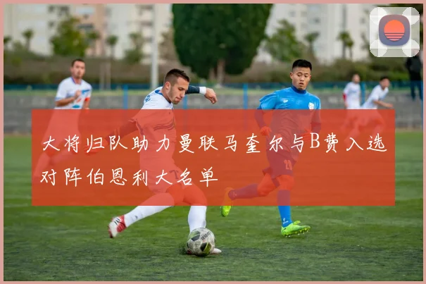 大将归队助力曼联马奎尔与B费入选对阵伯恩利大名单
