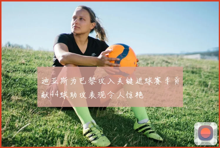 迪亚斯为巴黎攻入关键进球赛季贡献44球助攻表现令人惊艳