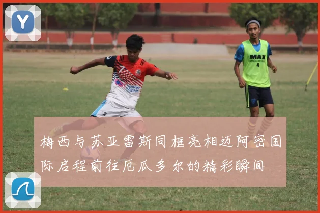 梅西与苏亚雷斯同框亮相迈阿密国际启程前往厄瓜多尔的精彩瞬间