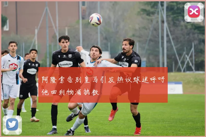 阿隆索告别皇马引发热议球迷呼吁他回利物浦执教