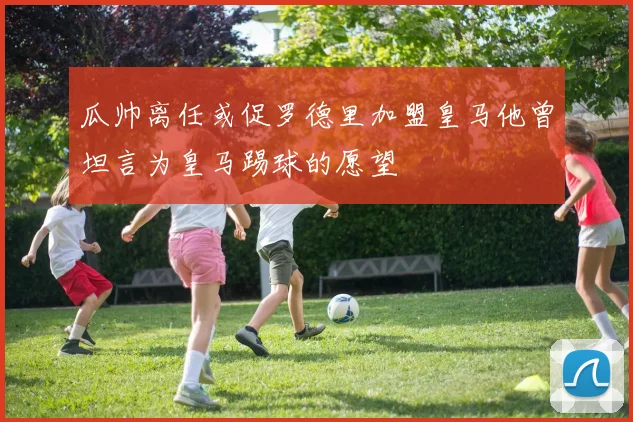 瓜帅离任或促罗德里加盟皇马他曾坦言为皇马踢球的愿望