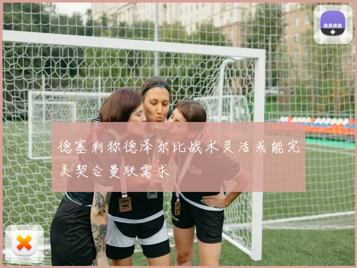 德塞利称德泽尔比战术灵活或能完美契合曼联需求