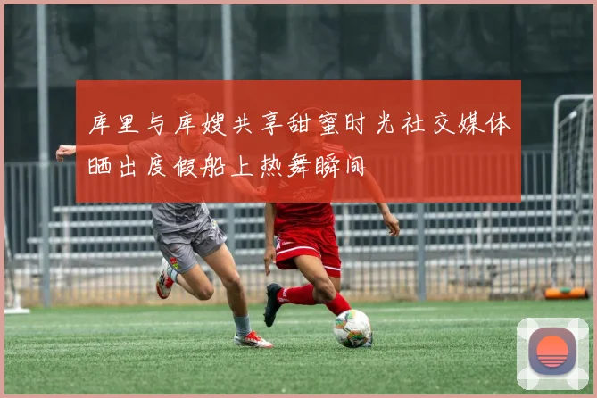 库里与库嫂共享甜蜜时光社交媒体晒出度假船上热舞瞬间