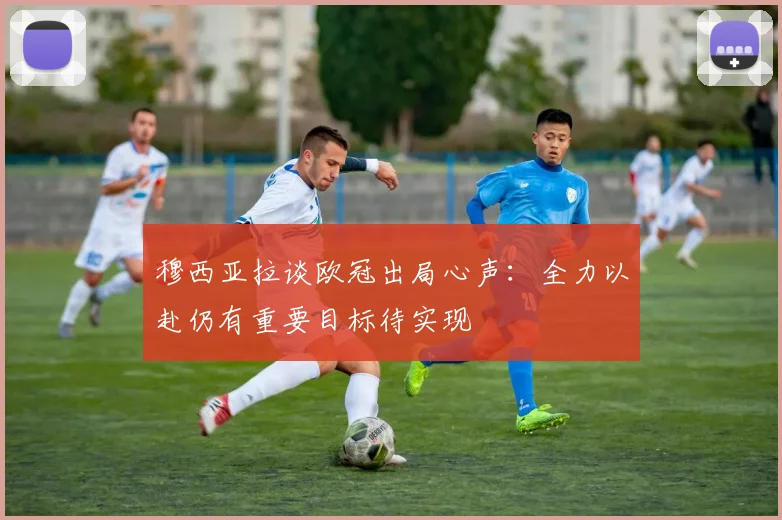 穆西亚拉谈欧冠出局心声：全力以赴仍有重要目标待实现