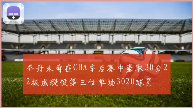 乔丹米奇在CBA季后赛中豪取30分22板成现役第三位单场3020球员