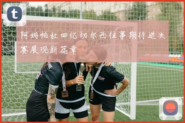 阿姆帕杜回忆切尔西往事期待进决赛展现新篇章