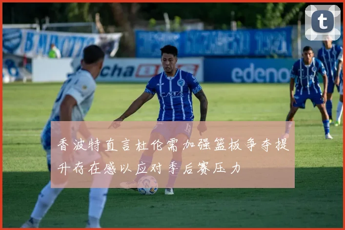香波特直言杜伦需加强篮板争夺提升存在感以应对季后赛压力