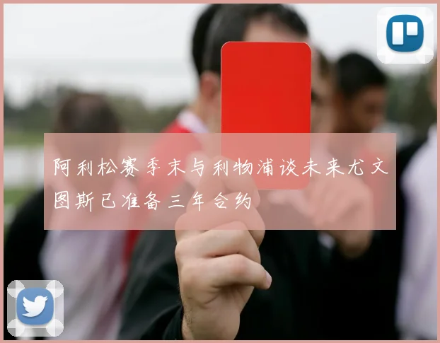 阿利松赛季末与利物浦谈未来尤文图斯已准备三年合约
