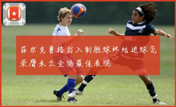 菲尔克鲁格打入制胜球终结进球荒荣膺米兰全场最佳表现