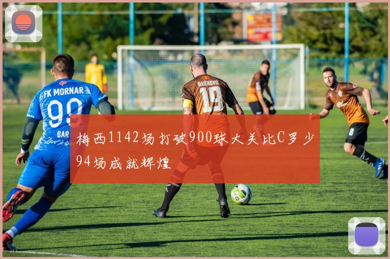 梅西1142场打破900球大关比C罗少94场成就辉煌