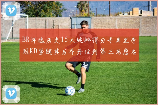 BR评选历史15大纯粹得分手库里夺冠KD紧随其后乔丹位列第三老詹名列第五