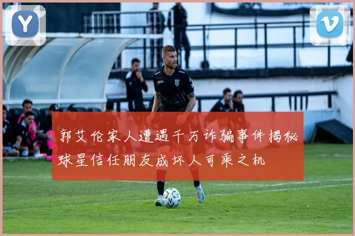 郭艾伦家人遭遇千万诈骗事件揭秘球星信任朋友成坏人可乘之机