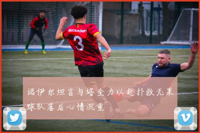 诺伊尔坦言与塔全力以赴扑救无果球队落后心情沉重